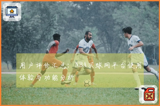 用户评价汇总：NBA买球网平台使用体验与功能分析