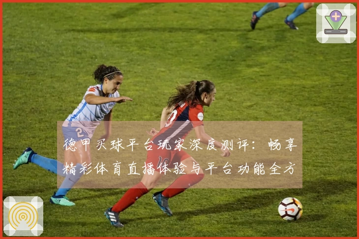 德甲买球平台玩家深度测评：畅享精彩体育直播体验与平台功能全方位解读