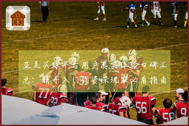 亚美买球平台用户真实体验口碑汇总：新手入门到资深玩家必看指南